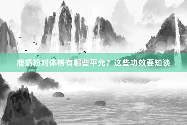 鹿奶粉对体格有哪些平允？这些功效要知谈