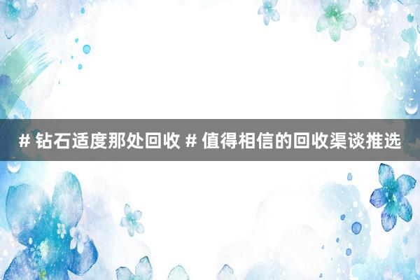 # 钻石适度那处回收 # 值得相信的回收渠谈推选