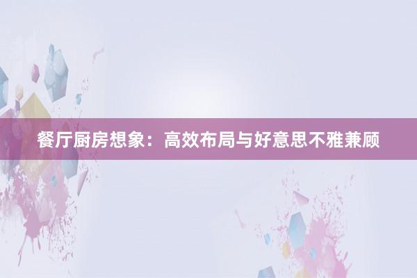 餐厅厨房想象：高效布局与好意思不雅兼顾